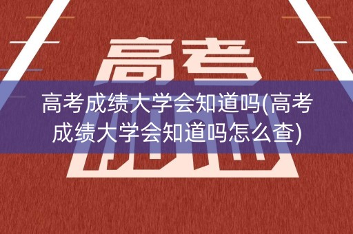 高考成绩大学会知道吗(高考成绩大学会知道吗怎么查)