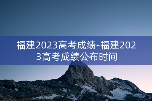 福建2023高考成绩-福建2023高考成绩公布时间
