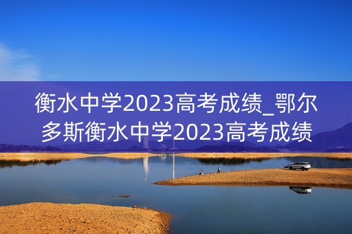 衡水中学2023高考成绩_鄂尔多斯衡水中学2023高考成绩