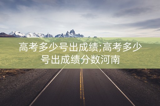 高考多少号出成绩;高考多少号出成绩分数河南