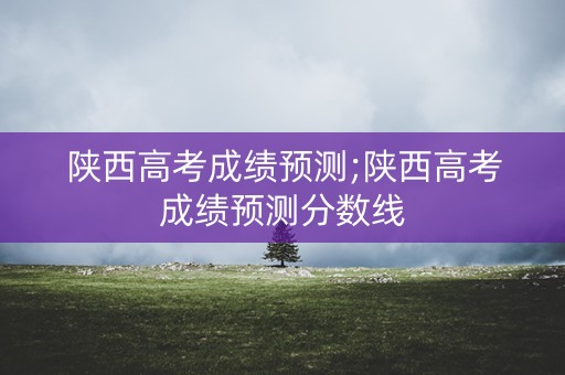 陕西高考成绩预测;陕西高考成绩预测分数线