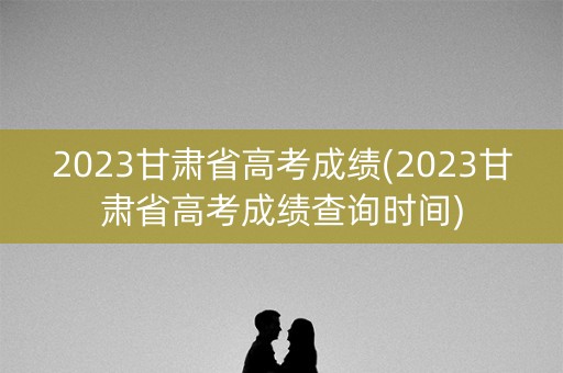 2023甘肃省高考成绩(2023甘肃省高考成绩查询时间)