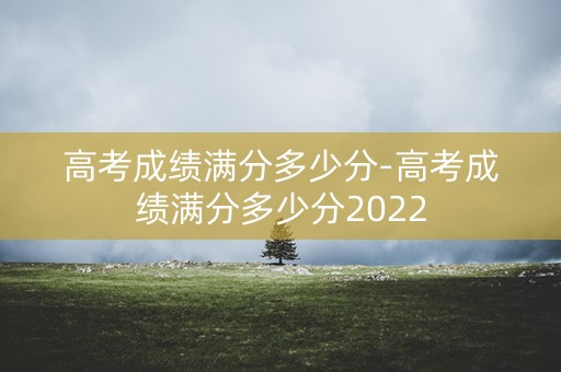 高考成绩满分多少分-高考成绩满分多少分2022