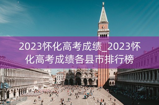 2023怀化高考成绩_2023怀化高考成绩各县市排行榜