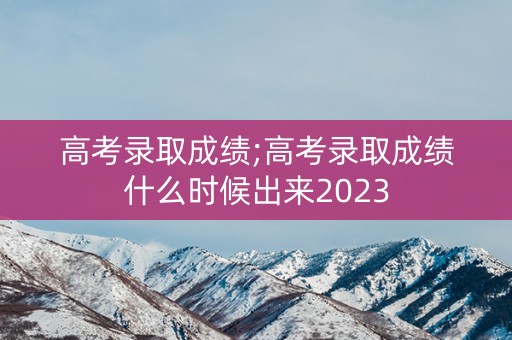 高考录取成绩;高考录取成绩什么时候出来2023