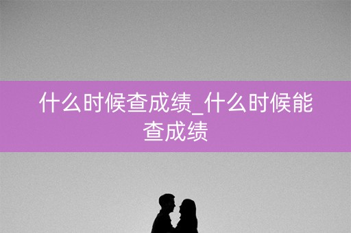 什么时候查成绩_什么时候能查成绩