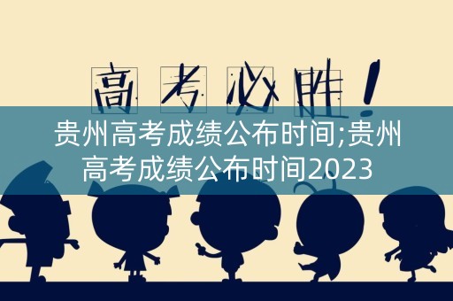贵州高考成绩公布时间;贵州高考成绩公布时间2023