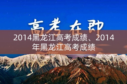 2014黑龙江高考成绩、2014年黑龙江高考成绩