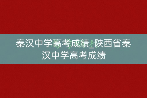 秦汉中学高考成绩_陕西省秦汉中学高考成绩
