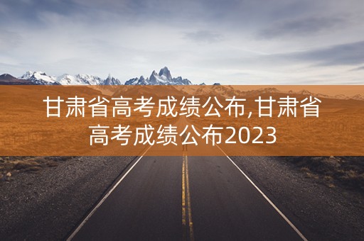 甘肃省高考成绩公布,甘肃省高考成绩公布2023