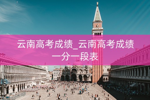 云南高考成绩_云南高考成绩一分一段表