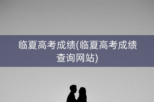 临夏高考成绩(临夏高考成绩查询网站)