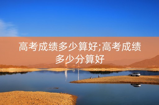 高考成绩多少算好;高考成绩多少分算好