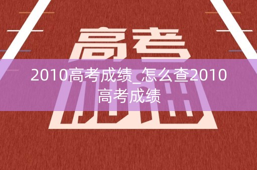 2010高考成绩_怎么查2010高考成绩