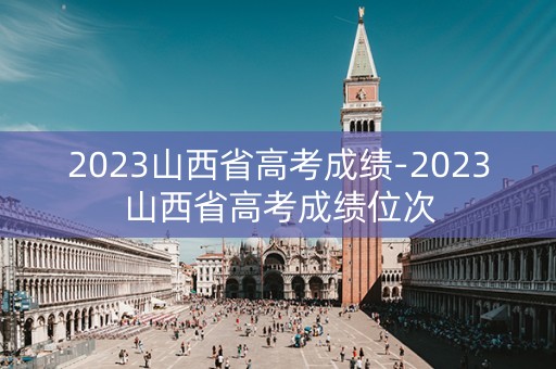2023山西省高考成绩-2023山西省高考成绩位次