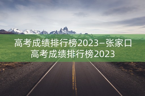高考成绩排行榜2023—张家口高考成绩排行榜2023