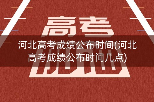 河北高考成绩公布时间(河北高考成绩公布时间几点)