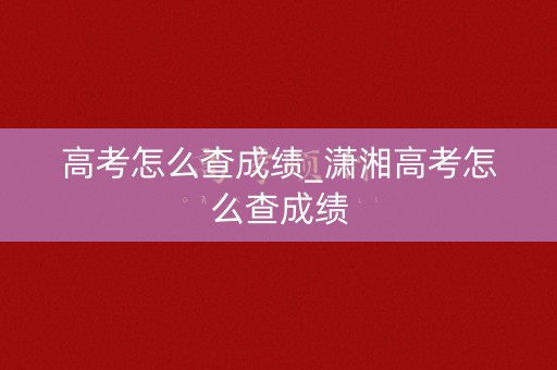 高考怎么查成绩_潇湘高考怎么查成绩