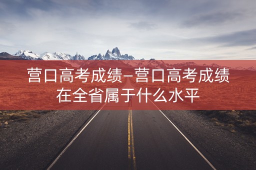 营口高考成绩—营口高考成绩在全省属于什么水平