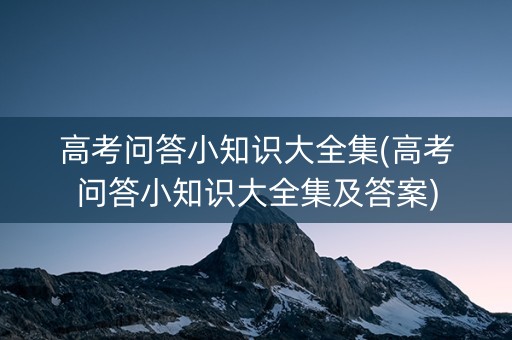 高考问答小知识大全集(高考问答小知识大全集及答案)