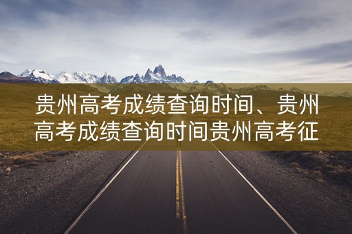 贵州高考成绩查询时间、贵州高考成绩查询时间贵州高考征集志愿填报是什么时间