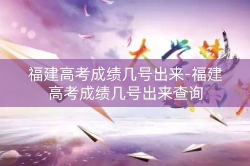 福建高考成绩几号出来-福建高考成绩几号出来查询