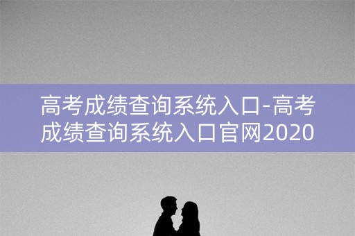 高考成绩查询系统入口-高考成绩查询系统入口官网2020