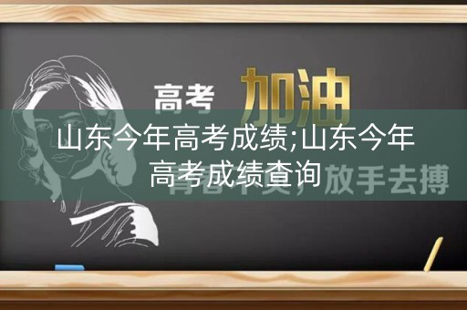 山东今年高考成绩;山东今年高考成绩查询
