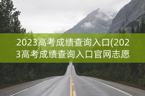 2023高考成绩查询入口(2023高考成绩查询入口官网志愿)