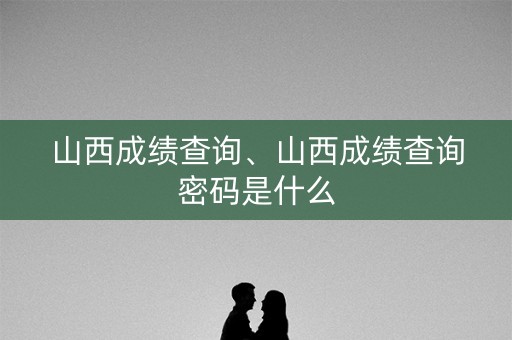 山西成绩查询、山西成绩查询密码是什么