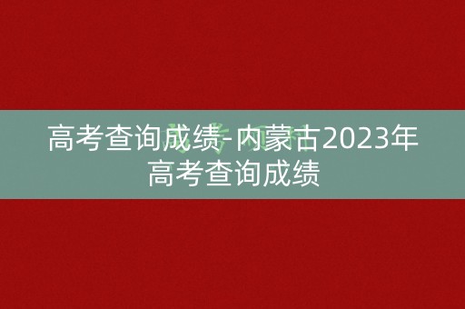 高考查询成绩-内蒙古2023年高考查询成绩