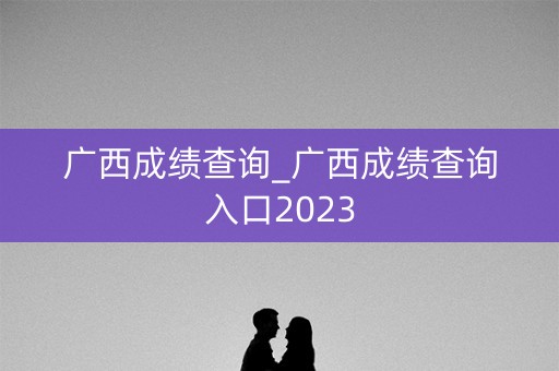 广西成绩查询_广西成绩查询入口2023