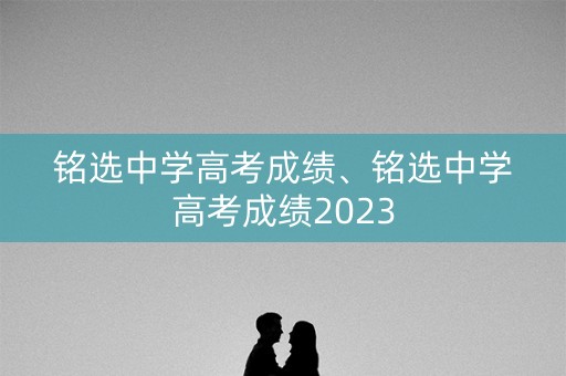 铭选中学高考成绩、铭选中学高考成绩2023