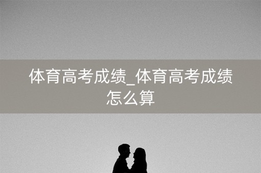 体育高考成绩_体育高考成绩怎么算