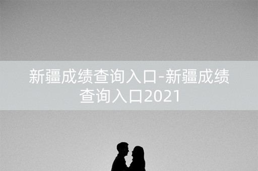 新疆成绩查询入口-新疆成绩查询入口2021