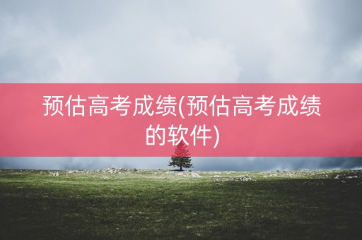 预估高考成绩(预估高考成绩的软件)