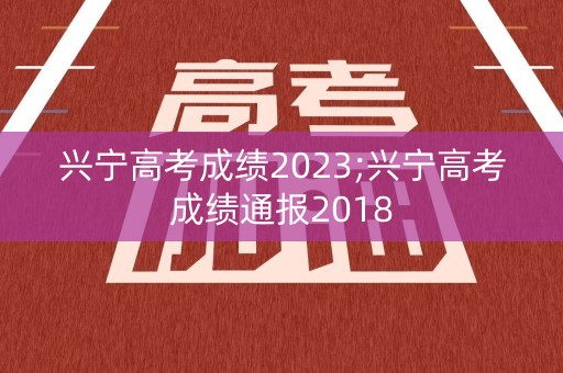 兴宁高考成绩2023;兴宁高考成绩通报2018