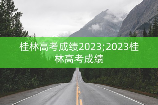 详细阅读:桂林高考成绩2023;2023桂林高考成绩 桂林高考成绩2023;2023桂林高考成绩