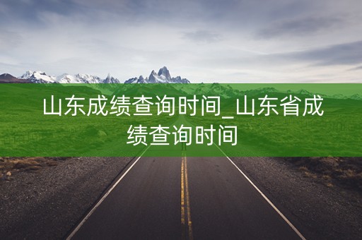 山东成绩查询时间_山东省成绩查询时间