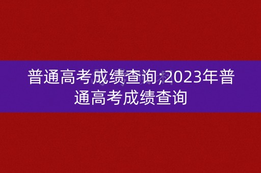 普通高考成绩查询;2023年普通高考成绩查询