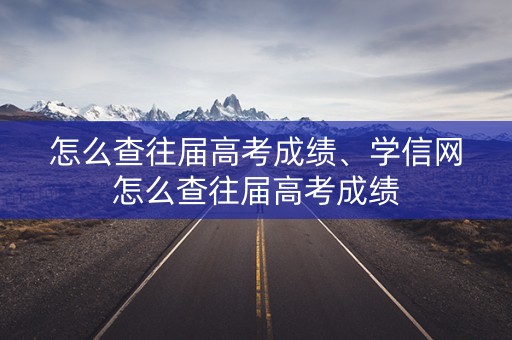 怎么查往届高考成绩、学信网怎么查往届高考成绩