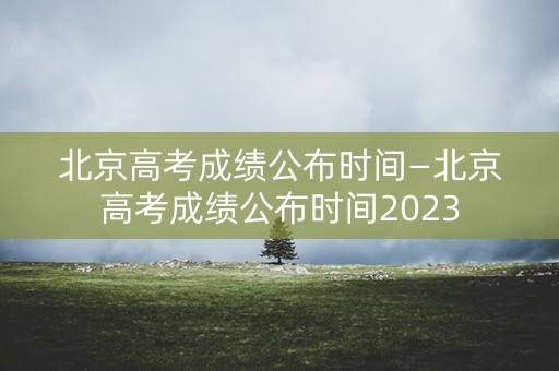 北京高考成绩公布时间—北京高考成绩公布时间2023