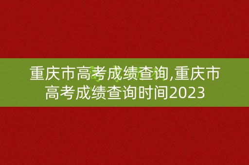 重庆市高考成绩查询,重庆市高考成绩查询时间2023