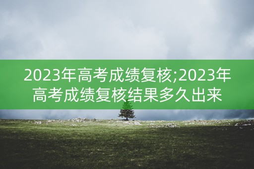 2023年高考成绩复核;2023年高考成绩复核结果多久出来