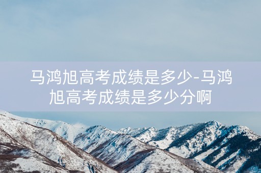 马鸿旭高考成绩是多少-马鸿旭高考成绩是多少分啊