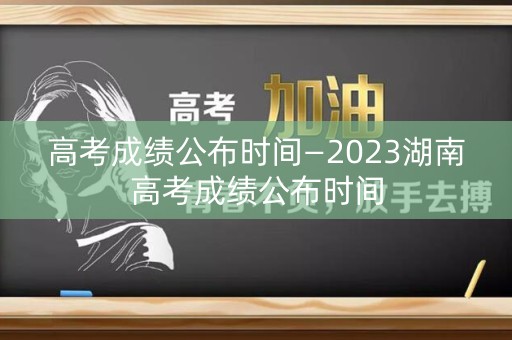 高考成绩公布时间—2023湖南高考成绩公布时间