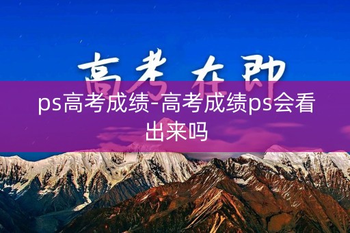 ps高考成绩-高考成绩ps会看出来吗