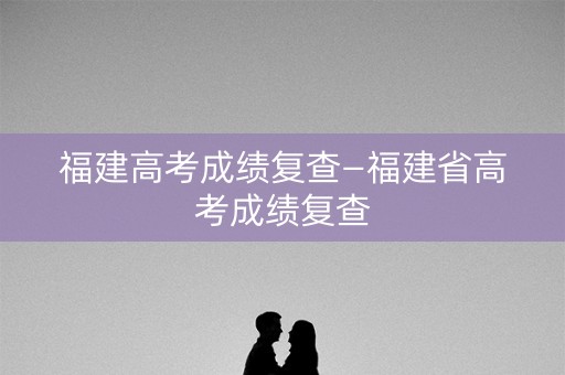 福建高考成绩复查—福建省高考成绩复查