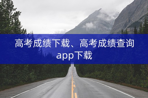 高考成绩下载、高考成绩查询app下载