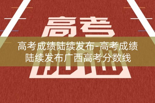 高考成绩陆续发布-高考成绩陆续发布广西高考分数线